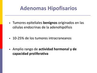 Adenomas Hipofisarios
• Tumores epiteliales benignos originados en las
células endocrinas de la adenohipófisis
• 10-25% de los tumores intracraneanos
• Amplio rango de actividad hormonal y de
capacidad proliferativa
 