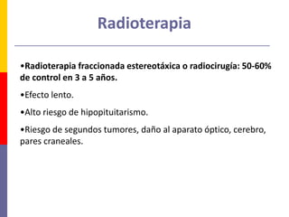 Radioterapia
•Radioterapia fraccionada estereotáxica o radiocirugía: 50-60%
de control en 3 a 5 años.
•Efecto lento.
•Alto riesgo de hipopituitarismo.
•Riesgo de segundos tumores, daño al aparato óptico, cerebro,
pares craneales.
 