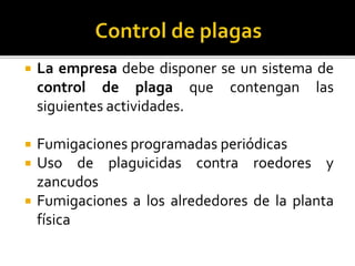  La empresa debe disponer se un sistema de
control de plaga que contengan las
siguientes actividades.
 Fumigaciones programadas periódicas
 Uso de plaguicidas contra roedores y
zancudos
 Fumigaciones a los alrededores de la planta
física
 