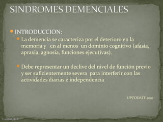 INTRODUCCION:
 La demencia se caracteriza por el deterioro en la

memoria y en al menos un dominio cognitivo (afasia,
apraxia, agnosia, funciones ejecutivas).

 Debe representar un declive del nivel de función previo

y ser suficientemente severa para interferir con las
actividades diarias e independencia

UPTODATE 2010

 