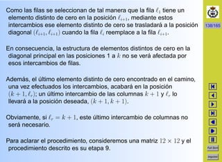 138/165
Full Scrn
Imprimir
Como las ﬁlas se seleccionan de tal manera que la ﬁla 1 tiene un
elemento distinto de cero en la posici´on i+1, mediante estos
intercambios ese elemento distinto de cero se trasladar´a a la posici´on
diagonal ( i+1, i+1) cuando la ﬁla i reemplace a la ﬁla i+1.
En consecuencia, la estructura de elementos distintos de cero en la
diagonal principal en las posiciones 1 a k no se ver´a afectada por
esos intercambios de ﬁlas.
Adem´as, el ´ultimo elemento distinto de cero encontrado en el camino,
una vez efectuados los intercambios, acabar´a en la posici´on
(k + 1, r); un ´ultimo intercambio de las columnas k + 1 y r lo
llevar´a a la posici´on deseada, (k + 1, k + 1).
Obviamente, si r = k + 1, este ´ultimo intercambio de columnas no
ser´a necesario.
Para aclarar el procedimiento, consideremos una matriz 12 × 12 y el
procedimiento descrito es su etapa 9.
 