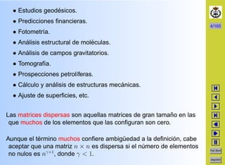 4/165
Full Scrn
Imprimir
• Estudios geod´esicos.
• Predicciones ﬁnancieras.
• Fotometr´ıa.
• An´alisis estructural de mol´eculas.
• An´alisis de campos gravitatorios.
• Tomograf´ıa.
• Prospecciones petrol´ıferas.
• C´alculo y an´alisis de estructuras mec´anicas.
• Ajuste de superﬁcies, etc.
Las matrices dispersas son aquellas matrices de gran tama˜no en las
que muchos de los elementos que las conﬁguran son cero.
Aunque el t´ermino muchos conﬁere ambig¨uedad a la deﬁnici´on, cabe
aceptar que una matriz n × n es dispersa si el n´umero de elementos
no nulos es nγ+1
, donde γ < 1.
 