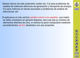 5/165
Full Scrn
Imprimir
Valores t´ıpicos de este par´ametro suelen ser: 0,2 para problemas de
an´alisis de sistemas el´ectricos de generaci´on y transporte de energ´ıa;
0,5 para matrices en banda asociadas a problemas de an´alisis de
estructuras, etc.
Si aplicamos el m´as estricto sentido com´un a la cuesti´on, una matriz
se debe considerar en general dispersa, sea cual sea su n´umero de
elementos distintos de cero, si merece la pena manipularla mediante
procedimientos ad hoc dise˜nados con ese prop´osito.
 