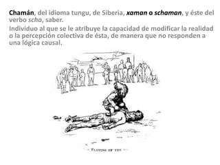 Chamán, del idioma tungu, de Siberia, xaman o schaman, y éste del verbo scha, saber.Individuo al que se le atribuye la capacidad de modificar la realidad o la percepción colectiva de ésta, de manera que no responden a una lógica causal. 