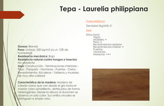 Tepa - Laurelia philippiana
Dureza: Blanda
Peso: Liviana, 530 kg/m3 (a un 12% de
humedad)
Resistencia mecánica: Baja
Resistencia natural contra hongos e insectos:
No resistente
Usos: Construcción - Terminaciones interiores -
Pisos - Parquets - Ventanas - Puertas - Cielos -
Revestimientos -Escaleras - Tableros y muebles
de muy alta calidad
Característica de la madera: Madera de
colores claros que van desde el gris hasta el
marrón claro amarillento, distribuidos de forma
heterogénea. Desde la albura al duramen se
observa un solo color. Sus anillos anuales se
distinguen a simple vista.
Características
Densidad (Kg/M3) 51
Usos
Estructuras:
Vigas:
Muebles: •
Pisos: •
Revestimientos exterior:
Revestimientos interior: •
Puertas:
Ventanas:
Molduras: •••
 