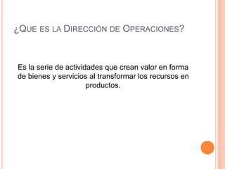 ¿QUE ES LA DIRECCIÓN DE OPERACIONES?
Es la serie de actividades que crean valor en forma
de bienes y servicios al transformar los recursos en
productos.
 