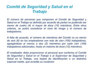 Comité de Seguridad y Salud en el
Trabajo
El número de personas que componen el Comité de Seguridad y
Salud en el Trabajo es definido por acuerdo de partes no pudiendo ser
menor de cuatro (4) ni mayor de doce (12) miembros. Entre otros
criterios, se podrá considerar el nivel de riesgo y el número de
trabajadores.
A falta de acuerdo, el número de miembros del Comité no es menor
de seis (6) en los empleadores con más de cien (100) trabajadores,
agregándose al menos a dos (2) miembros por cada cien (100)
trabajadores adicionales, hasta un máximo de doce (12) miembros.
El empleador debe proporcionar al personal que conforma el Comité
de Seguridad y Salud en el Trabajo o al Supervisor de Seguridad y
Salud en el Trabajo, una tarjeta de identificación o un distintivo
especial visible, que acredite su condición.
 