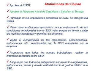 Aprobar el RISST.
Aprobar el Programa Anual de Seguridad y Salud en el Trabajo.
Participar en las inspecciones periódicas de SSO. Se incluyen las
visitas .
Hacer recomendaciones apropiadas para el mejoramiento de las
condiciones relacionadas con la SSO, velar porque se lleven a cabo
las medidas adoptadas y examinar su eficiencia.
Vigilar el cumplimiento de los reglamentos, procedimientos,
instrucciones, etc., relacionados con la SSO manejados por la
empresa.
Asegurarse que todos los nuevos trabajadores, reciban la
inducción adecuada sobre SSO.
Asegurarse que todos los trabajadores conozcan los reglamentos,
instrucciones, avisos y demás material escrito ó gráfico relativo a la
SSO.
Atribuciones del Comité
 