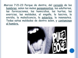 Marcos 7:21-23 Porque de dentro, del corazón de los
hombres, salen los malos pensamientos, los adulterios,
las fornicaciones, los homicidios, los hurtos, las
avaricias, las maldades, el engaño, la lascivia, la
envidia, la maledicencia, la soberbia, la insensatez.
Todas estas maldades de dentro salen, y contaminan
al hombre.
 