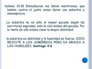 Salmos 31:18 Enmudezcan los labios mentirosos, que
hablan contra el justo cosas duras con soberbia y
menosprecio.
La soberbia no es sólo el mayor pecado según las
escrituras sagradas, sino la raíz misma del pecado. Por
lo tanto de ella misma viene la mayor debilidad.
la soberbia es debilidad y la humildad es fuerza. DIOS
RESISTE A LOS SOBERBIOS PERO DA GRACIA A
LOS HUMILDES. Santiago 4:6
 