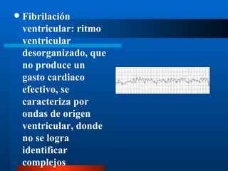    Fibrilación
    ventricular: ritmo
    ventricular
    desorganizado, que
    no produce un
    gasto cardiaco
    efectivo, se
    caracteriza por
    ondas de origen
    ventricular, donde
    no se logra
    identificar
    complejos
 