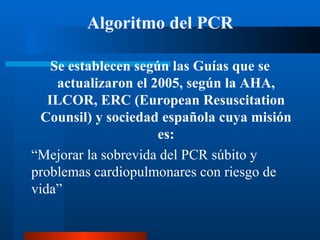 Algoritmo del PCR

    Se establecen según las Guías que se
     actualizaron el 2005, según la AHA,
   ILCOR, ERC (European Resuscitation
  Counsil) y sociedad española cuya misión
                      es:
“Mejorar la sobrevida del PCR súbito y
problemas cardiopulmonares con riesgo de
vida”
 