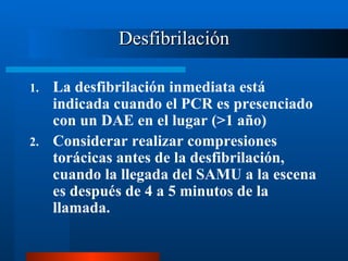 Desfibrilación

1. La desfibrilación inmediata está
   indicada cuando el PCR es presenciado
   con un DAE en el lugar (>1 año)
2. Considerar realizar compresiones
   torácicas antes de la desfibrilación,
   cuando la llegada del SAMU a la escena
   es después de 4 a 5 minutos de la
   llamada.
 