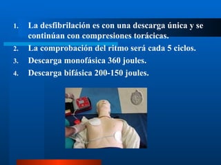1.   La desfibrilación es con una descarga única y se
     continúan con compresiones torácicas.
2.   La comprobación del ritmo será cada 5 ciclos.
3.   Descarga monofásica 360 joules.
4.   Descarga bifásica 200-150 joules.
 