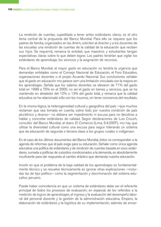 100 PARTE I LA EDUCACIÓN PERUANA: CRISIS Y POSIBILIDAD




        La rendición de cuentas, supeditada a tener antes estándares claros, es el otro
        tema central de la propuesta del Banco Mundial. Para ello se requiere que los
        padres de familia, organizados en las APAFA, soliciten al director y a los docentes de
        las escuelas una rendición de cuentas de la calidad de la educación que reciben
        sus hijos. Se requerirá, remarca la entidad, que maestros y estudiantes tengan
        expectativas claras sobre lo que deben lograr. Los padres tendrían que vigilar los
        estándares de aprendizaje, los servicios y la asignación de recursos.

        Para el Banco Mundial, el mayor gasto en educación no tendría la urgencia que
        demandan entidades como el Consejo Nacional de Educación, el Foro Educativo,
        organizaciones docentes o el propio Acuerdo Nacional. Sus conclusiones señalan
        que el gasto en educación «no parece ser» una limitación vinculada con la mejora en
        los aprendizajes. Señala que los salarios docentes se elevaron de 71% del gasto
        total en 1999 a 75% en el 2005; no así el gasto en bienes y servicios, que se ha
        mantenido en alrededor del 12% o 13% del gasto total, y remarca que la calidad
        educativa se ha relacionado sólo con los insumos, sin tener conciencia del resultado.

        En la misma lógica, la heterogeneidad cultural y geográfica del país —que muchos
        reclaman que sea tomada en cuenta, sobre todo por nuestra condición de país
        pluriétnico y diverso— no debiera ser impedimento ni excusa para no decidirse a
        hablar y concretar estándares de calidad. Según declaraciones de Luis Crouch,
        consultor del Banco Mundial, al diario El Comercio (Lima, 6.4.2007), «no hay que
        utilizar la diversidad cultural como una excusa para seguir tolerando un sistema
        que da educación de segunda o tercera clase a los grupos rurales o indígenas».

        En el caso de los últimos documentos del Banco Mundial, éstos no corresponden a la
        agenda de reformas que el país exige para su educación. Señalar como única agenda
        educativa una política de estándares y de rendición de cuentas basada en esos están-
        dares, sumada a políticas de subsidios condicionados a la demanda, es absolutamente
        insuficiente para dar respuesta al cambio drástico que demanda nuestra educación.

        Insistir en que el problema de la baja calidad de los aprendizajes es fundamental-
        mente técnico y se resuelve técnicamente es ignorar otras explicaciones —inclui-
        das las de tipo político— como la segmentación y discriminación del sistema edu-
        cativo peruano.

        Puede haber coincidencia en que un sistema de estándares debe ser el referente
        principal de todos los procesos de evaluación; en especial, de los referidos a la
        medición de logros de aprendizajes, el ingreso y la evaluación del desempeño labo-
        ral del personal docente y la gestión de la administración educativa. Empero, la
        elaboración de estándares y la logística de su implementación, además de encar-
 