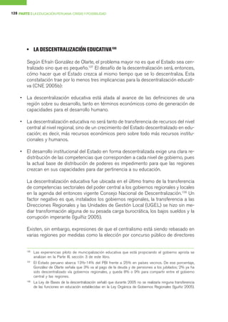128 PARTE I LA EDUCACIÓN PERUANA: CRISIS Y POSIBILIDAD




         • LA DESCENTRALIZACIÓN EDUCATIVA106

         Según Efraín González de Olarte, el problema mayor no es que el Estado sea cen-
         tralizado sino que es pequeño.107 El desafío de la descentralización será, entonces,
         cómo hacer que el Estado crezca al mismo tiempo que se lo descentraliza. Esta
         constatación trae por lo menos tres implicancias para la descentralización educati-
         va (CNE 2005b):

     •   La descentralización educativa está atada al avance de las definiciones de una
         región sobre su desarrollo, tanto en términos económicos como de generación de
         capacidades para el desarrollo humano.

     •   La descentralización educativa no será tanto de transferencia de recursos del nivel
         central al nivel regional, sino de un crecimiento del Estado descentralizado en edu-
         cación; es decir, más recursos económicos pero sobre todo más recursos institu-
         cionales y humanos.

     •   El desarrollo institucional del Estado en forma descentralizada exige una clara re-
         distribución de las competencias que corresponden a cada nivel de gobierno, pues
         la actual base de distribución de poderes es impedimento para que las regiones
         crezcan en sus capacidades para dar pertinencia a su educación.

         La descentralización educativa fue ubicada en el último tramo de la transferencia
         de competencias sectoriales del poder central a los gobiernos regionales y locales
         en la agenda del entonces vigente Consejo Nacional de Descentralización.108 Un
         factor negativo es que, instalados los gobiernos regionales, la transferencia a las
         Direcciones Regionales y las Unidades de Gestión Local (UGEL) se hizo sin me-
         diar transformación alguna de su pesada carga burocrática, los bajos sueldos y la
         corrupción imperante (Iguíñiz 2005).

         Existen, sin embargo, expresiones de que el centralismo está siendo rebasado en
         varias regiones por medidas como la elección por concurso público de directores


         106
               Las experiencias piloto de municipalización educativa que está propiciando el gobierno aprista se
               analizan en la Parte III, sección 3 de este libro.
         107
               El Estado peruano abarca 13%-14% del PBI frente a 25% en países vecinos. De ese porcentaje,
               González de Olarte señala que 3% va al pago de la deuda y de pensiones a los jubilados; 2% ya ha
               sido descentralizado vía gobiernos regionales, y queda 8% o 9% para compartir entre el gobierno
               central y las regiones.
         108
               La Ley de Bases de la descentralización señaló que durante 2005 no se realizaría ninguna transferencia
               de las funciones en educación establecidas en la Ley Orgánica de Gobiernos Regionales (Iguiñiz 2005).
 