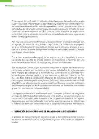 142 PARTE I LA EDUCACIÓN PERUANA: CRISIS Y POSIBILIDAD




        En la mayoría de los COPARE constituidos, si bien la representación formal es amplia
        pues cuentan con integrantes de la sociedad civil y de sectores distintos al educati-
        vo, se reconoce que no están todos los que deben formar parte de esta instancia
        participativa. La abrumadora presencia de educadores, así como el hecho de tener
        como casi única contraparte a las DRE, conspira contra el espíritu de amplia repre-
        sentatividad y con la opción de conformar una sociedad educadora que representan
        dichos consejos participativos.

        Aún hay una escasa intersectorialidad y poca concreción práctica de alianzas con,
        por ejemplo, las áreas de salud, trabajo o agricultura, que debieran tener propues-
        tas a ser consideradas. En todo caso, es posible que la opción de priorizar la aten-
        ción de la primera infancia, ya vigente en la mayoría de los PER, ayude a concretar
        este trabajo intersectorial.

        Dos actores ausentes en la mayoría de las regiones son la universidad y la empre-
        sa privada. Los aportes de ambos sectores en Cajamarca y Apurímac son una
        muestra de la potencialidad de estos protagonismos institucionales.

        Son escasos los COPARE cuyas actividades responden a un plan de trabajo anual y
        concertado; escasos son también los que ejercen actividades de vigilancia como
        parte implícita de su labor. En la mayoría no hay claridad sobre las acciones indis-
        pensables para el mejor ejercicio de sus funciones —y lo mismo pasa en los CO-
        PAL—; es decir, sobre la construcción de planes de monitoreo, la definición de indi-
        cadores para medir las políticas regionales (o locales) y los acuerdos con las DRE
        o las UGEL para la organización y presentación periódica de «reportes escolares».
        Esto demandaría que los PER considerasen acciones de formación y de trabajo
        grupal con miembros de dichas entidades.

        Los órganos participativos tendrían que servir como principal tamiz para organizar
        un mapa de potencialidades institucionales en la región, y para definir criterios de
        concertación con instituciones interesadas en cooperar con la educación regional.
        Cajamarca, por ejemplo, ha logrado importantes avances para que su COPARE sea
        la instancia de definición y concertación de la cooperación nacional e internacional.


        • DEFINICIÓN DE MECANISMOS DE TRANSFERENCIA DE RECURSOS

        El proceso de descentralización educativa exige la transferencia de los recursos
        necesarios para cumplir con las obligaciones asignadas a las instancias descentra-
        lizadas.
 