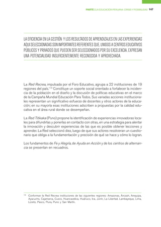 PARTE I LA EDUCACIÓN PERUANA: CRISIS Y POSIBILIDAD 147




LA EFICIENCIA EN LA GESTIÓN Y LOS RESULTADOS DE APRENDIZAJES EN LAS EXPERIENCIAS
AQUI SELECCIONADAS SON IMPORTANTES REFERENTES QUE, UNIDOS A CENTROS EDUCATIVOS
PÚBLICOS Y PRIVADOS QUE PUEDEN SER SELECCIONADOS POR SU EXCELENCIA, EXPRESAN
UNA POTENCIALIDAD INSUFICIENTEMENTE RECONOCIDA Y APROVECHADA.




La Red Recrea, impulsada por el Foro Educativo, agrupa a 22 instituciones de 19
regiones del país.116 Constituye un soporte social orientado a fortalecer la inciden-
cia de la población en el diseño y la discusión de políticas educativas en el marco
de la Campaña Mundial Educación Para Todos. Sus variadas acciones instituciona-
les representan un significativo esfuerzo de docentes y otros actores de la educa-
ción; en su mayoría esas instituciones adscriben a propuestas por la calidad edu-
cativa en el área rural donde se desempeñan.

La Red Titikaka (Puno) propone la identificación de experiencias innovadoras loca-
les para difundirlas y ponerlas en contacto con otras, en una estrategia para alentar
la innovación y descubrir experiencias de las que es posible obtener lecciones y
aprender. La Red seleccionó diez, luego de que sus actores resolvieran un cuestio-
nario que obliga a la fundamentación y precisión de qué se hace y cómo lo logran.

Los fundamentos de Fe y Alegría, de Ayuda en Acción y de los centros de alternan-
cia se presentan en recuadros.




116
      Conforman la Red Recrea instituciones de las siguientes regiones: Amazonas, Áncash, Arequipa,
      Ayacucho, Cajamarca, Cusco, Huancavelica, Huánuco, Ica, Junín, La Libertad, Lambayeque, Lima,
      Loreto, Pasco, Piura, Puno y San Martín.
 
