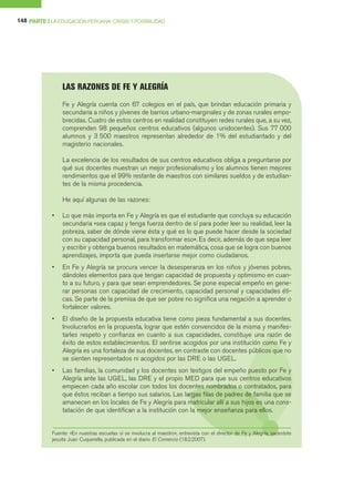 148 PARTE I LA EDUCACIÓN PERUANA: CRISIS Y POSIBILIDAD




                LAS RAZONES DE FE Y ALEGRÍA
                Fe y Alegría cuenta con 67 colegios en el país, que brindan educación primaria y
                secundaria a niños y jóvenes de barrios urbano-marginales y de zonas rurales empo-
                brecidas. Cuatro de estos centros en realidad constituyen redes rurales que, a su vez,
                comprenden 98 pequeños centros educativos (algunos unidocentes). Sus 77 000
                alumnos y 3 500 maestros representan alrededor de 1% del estudiantado y del
                magisterio nacionales.

                La excelencia de los resultados de sus centros educativos obliga a preguntarse por
                qué sus docentes muestran un mejor profesionalismo y los alumnos tienen mejores
                rendimientos que el 99% restante de maestros con similares sueldos y de estudian-
                tes de la misma procedencia.

                He aquí algunas de las razones:

            •   Lo que más importa en Fe y Alegría es que el estudiante que concluya su educación
                secundaria «sea capaz y tenga fuerza dentro de sí para poder leer su realidad, leer la
                pobreza, saber de dónde viene ésta y qué es lo que puede hacer desde la sociedad
                con su capacidad personal, para transformar eso». Es decir, además de que sepa leer
                y escribir y obtenga buenos resultados en matemática, cosa que se logra con buenos
                aprendizajes, importa que pueda insertarse mejor como ciudadanos.
            •   En Fe y Alegría se procura vencer la desesperanza en los niños y jóvenes pobres,
                dándoles elementos para que tengan capacidad de propuesta y optimismo en cuan-
                to a su futuro, y para que sean emprendedores. Se pone especial empeño en gene-
                rar personas con capacidad de crecimiento, capacidad personal y capacidades éti-
                cas. Se parte de la premisa de que ser pobre no significa una negación a aprender o
                fortalecer valores.
            •   El diseño de la propuesta educativa tiene como pieza fundamental a sus docentes.
                Involucrarlos en la propuesta, lograr que estén convencidos de la misma y manifes-
                tarles respeto y confianza en cuanto a sus capacidades, constituye una razón de
                éxito de estos establecimientos. El sentirse acogidos por una institución como Fe y
                Alegría es una fortaleza de sus docentes, en contraste con docentes públicos que no
                se sienten representados ni acogidos por las DRE o las UGEL.
            •   Las familias, la comunidad y los docentes son testigos del empeño puesto por Fe y
                Alegría ante las UGEL, las DRE y el propio MED para que sus centros educativos
                empiecen cada año escolar con todos los docentes nombrados o contratados, para
                que éstos reciban a tiempo sus salarios. Las largas filas de padres de familia que se
                amanecen en los locales de Fe y Alegría para matricular allí a sus hijos es una cons-
                tatación de que identifican a la institución con la mejor enseñanza para ellos.


            Fuente: «En nuestras escuelas sí se involucra al maestro», entrevista con el director de Fe y Alegría, sacerdote
            jesuita Juan Cuquerella, publicada en el diario El Comercio (18.2.2007).
 