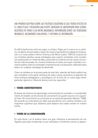 PARTE II EL FACTOR DOCENTE 177




UNA PREMISA ACEPTADA SOBRE LAS POLÍTICAS EDUCATIVAS ES QUE TIENEN EFECTOS EN
EL LARGO PLAZO Y REQUIEREN UNA FUERTE CAPACIDAD DE ANTICIPACIÓN PARA LOGRAR:
ACUERDOS EN TORNO A LAS METAS NACIONALES; INFORMACIÓN SOBRE LAS TENDENCIAS
MUNDIALES; MECANISMOS EVALUATIVOS; Y SISTEMAS DE INFORMACIÓN.




Es difícil clasificar las reformas según su énfasis. Todas, por lo menos en su retóri-
ca, «se dijeron encaminadas a elevar de manera significativa la calidad de la educa-
ción a un costo público inferior» (Carnoy y De Moura Castro 1997). El conjunto de
sus iniciativas plantea nuevas estrategias para superar constantes crisis sociales,
con la educación en medio de ellas, y para estar en sintonía con las nuevas circuns-
tancias internacionales. Su universo evidencia, sin duda, una mayor voluntad y con-
ciencia pública sobre la necesidad e importancia de una educación calificada «para
todos» en cualquier estrategia de desarrollo.

Como se señalara en la primera parte de este libro, además del factor político hay
que considerar como parte intrínseca de estos nuevos escenarios la aparición de
otros enfoques pedagógicos y psicológicos. En el inicio de un nuevo siglo, tienen
particular vigencia e influencia teorías como las siguientes:


• TEORÍA CONSTRUCTIVISTA

El diseño de entornos de aprendizaje constructivista ha suscitado un considerable
interés. El modelo constructivista de conocimiento se puede resumir en la siguien-
te frase: «El conocimiento es construido en la mente del aprendiz» (Bodner 1986).
De acuerdo con esta teoría, los datos que percibimos con nuestros sentidos y los
esquemas cognitivos que utilizamos para explorar esos datos existen en nuestra
mente.


• TEORÍA DE LA CONVERSACIÓN

En esta teoría y en la anterior tiene una gran influencia el pensamiento de Lev
Vigotski, para quien el aprender es por naturaleza un fenómeno social. La adquisi-
 