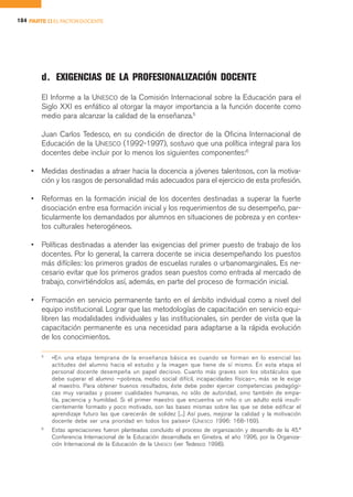 184 PARTE II EL FACTOR DOCENTE




        d. EXIGENCIAS DE LA PROFESIONALIZACIÓN DOCENTE
        El Informe a la UNESCO de la Comisión Internacional sobre la Educación para el
        Siglo XXI es enfático al otorgar la mayor importancia a la función docente como
        medio para alcanzar la calidad de la enseñanza.5

        Juan Carlos Tedesco, en su condición de director de la Oficina Internacional de
        Educación de la UNESCO (1992-1997), sostuvo que una política integral para los
        docentes debe incluir por lo menos los siguientes componentes:6

    •   Medidas destinadas a atraer hacia la docencia a jóvenes talentosos, con la motiva-
        ción y los rasgos de personalidad más adecuados para el ejercicio de esta profesión.

    •   Reformas en la formación inicial de los docentes destinadas a superar la fuerte
        disociación entre esa formación inicial y los requerimientos de su desempeño, par-
        ticularmente los demandados por alumnos en situaciones de pobreza y en contex-
        tos culturales heterogéneos.

    •   Políticas destinadas a atender las exigencias del primer puesto de trabajo de los
        docentes. Por lo general, la carrera docente se inicia desempeñando los puestos
        más difíciles: los primeros grados de escuelas rurales o urbanomarginales. Es ne-
        cesario evitar que los primeros grados sean puestos como entrada al mercado de
        trabajo, convirtiéndolos así, además, en parte del proceso de formación inicial.

    •   Formación en servicio permanente tanto en el ámbito individual como a nivel del
        equipo institucional. Lograr que las metodologías de capacitación en servicio equi-
        libren las modalidades individuales y las institucionales, sin perder de vista que la
        capacitación permanente es una necesidad para adaptarse a la rápida evolución
        de los conocimientos.

        5
            «En una etapa temprana de la enseñanza básica es cuando se forman en lo esencial las
            actitudes del alumno hacia el estudio y la imagen que tiene de sí mismo. En esta etapa el
            personal docente desempeña un papel decisivo. Cuanto más graves son los obstáculos que
            debe superar el alumno —pobreza, medio social difícil, incapacidades físicas—, más se le exige
            al maestro. Para obtener buenos resultados, éste debe poder ejercer competencias pedagógi-
            cas muy variadas y poseer cualidades humanas, no sólo de autoridad, sino también de empa-
            tía, paciencia y humildad. Si el primer maestro que encuentra un niño o un adulto está insufi-
            cientemente formado y poco motivado, son las bases mismas sobre las que se debe edificar el
            aprendizaje futuro las que carecerán de solidez [...] Así pues, mejorar la calidad y la motivación
            docente debe ser una prioridad en todos los países» (UNESCO 1996: 168-169).
        6
            Estas apreciaciones fueron planteadas concluido el proceso de organización y desarrollo de la 45.ª
            Conferencia Internacional de la Educación desarrollada en Ginebra, el año 1996, por la Organiza-
            ción Internacional de la Educación de la UNESCO (ver Tedesco 1998).
 