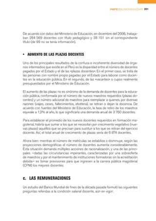 PARTE II EL FACTOR DOCENTE 201




De acuerdo con datos del Ministerio de Educación, en diciembre del 2006, trabaja-
ban 284 569 docentes con título pedagógico y 38 101 sin el correspondiente
título (de 99 no se tenía información).


• AUMENTO DE LAS PLAZAS DOCENTES

Uno de los principales resultados de la confusa e incoherente diversidad de órga-
nos intermedios que existe en el Perú es la disparidad entre el número de docentes
pagados por el Estado y el de las «plazas docentes». En el primer caso, se trata de
las personas con nombre propio pagadas por el Estado para laborar como docen-
tes en la educación pública. En el segundo, de las «vacantes» o cupos realmente
presupuestados por el Ministerio de Educación.

El aumento de las plazas no es sinónimo de la demanda de docentes para la educa-
ción pública, conformada por el número de nuevos maestros requeridos (plazas do-
centes) y un número adicional de maestros para reemplazar a quienes, por diversas
razones (viajes, ceses, fallecimientos, etcétera), se retiran o dejan la docencia. De
acuerdo con fuentes del Ministerio de Educación, la tasa de retiro de los maestros
equivale a 1,2% al año, lo que significaría una demanda anual de 3 760 docentes.

Para establecer el promedio de los nuevos docentes requeridos en formación ma-
gisterial, habría que sumar a los que se necesitan por crecimiento vegetativo (nue-
vas plazas) aquéllos que se precisan para sustituir a los que se retiran del ejercicio
docente. Así, el total anual de crecimiento de plazas sería de 6 874 docentes.

Ahora bien: mientras el número de matrículas se estabiliza o disminuye, según las
proyecciones demográficas el número de docentes aumenta considerablemente.
Esta situación demanda múltiples acciones de racionalización, y una de las princi-
pales —dadas las circunstancias imperantes, caracterizadas por una sobreoferta
de maestros y por el mantenimiento de instituciones formadoras sin la acreditación
debida— es tomar previsiones para que ingresen a la carrera pública magisterial
(CPM) los mejores docentes.


c. LAS REMUNERACIONES
Un estudio del Banco Mundial de fines de la década pasada formuló las siguientes
preguntas referidas a la condición salarial docente, aún en vigor:
 
