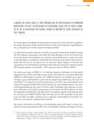PARTE II EL FACTOR DOCENTE 219




A INICIOS DEL NUEVO SIGLO, EL PAÍS CONTABA CON 470 INSTITUCIONES DE FORMACIÓN
MAGISTERIAL (416 ISP Y 54 FACULTADES DE EDUCACIÓN); DESDE 1991 AL 2000 EL NÚME-
RO DE ISP SE MULTIPLICÓ POR CUATRO, SIENDO LA MAYORÍA DE ESTAS ENTIDADES DE
TIPO PRIVADO.


En el caso de las facultades de educación, la «autonomía universitaria» ha significa-
do campo libre para ofertar tanto formación inicial como segundas especializacio-
nes y posgrados, en muchos casos de dudosa calidad

La oferta de formación docente en el Perú es predominantemente estatal. Aunque
los ISP públicos representan sólo 43% del total, albergan a 61% de los alumnos;
en el caso de las universidades, se cumple la misma tendencia en cuanto al núme-
ro de facultades y la población estudiantil. Sin embargo, este mayor índice de pres-
tación del servicio no se expresa en los recursos: según Apoyo, la inversión por
estudiante en los ISP públicos asciende a 474 soles por semestre, mientras que los
ISP privados gastan en promedio 1 357 soles por alumno (Rivero 2003).

Se estima que hacia el 2000 «[…] el total de docentes dedicados a la formación
magisterial en el Perú ascendía a nueve mil [en ISP públicos y privados]» (Escobar
2002). Los ISP públicos cuentan con 3 200 formadores, con sueldos por lo gene-
ral bajos y poco estimulantes a pesar de las exigencias académicas a las que son
sometidos.32 Un aspecto crucial que diferencia a los ISP y las universidades es la
autonomía respecto al Ministerio de Educación: las universidades tienen una auto-
nomía garantizada por ley y, por lo mismo, están facultadas para elaborar sus pro-
pios contenidos curriculares y propuestas de formación; los ISP públicos, en cam-
bio, dependen del Ministerio de Educación, encargado además de proporcionarles
un currículo único (MED 2003). Cabe recordar que los ISP proceden de las anti-
guas escuelas normales, mientras que en algunas universidades la formación do-
cente es una inclusión relativamente reciente.

No existen indicadores científicos y comprobables acerca del mayor o menor ren-
dimiento de los egresados de ISP o de universidades. El grupo de trabajo del Foro

32
     Por lo general se exige a cada formador 18 a 20 horas de clase con alumnos, además de observa-
     ción de prácticas y asesoría de tesis, sin contar con el tiempo dedicado a tutorías y labores adminis-
     trativas. Su acceso a Internet es limitado, pues el tiempo disponible en las computadoras de las
     instituciones se agota en abrir los correos electrónicos (García 2003).
 