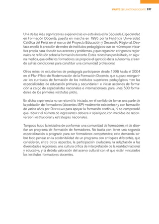 PARTE II EL FACTOR DOCENTE 237




Una de las más significativas experiencias en esta área es la Segunda Especialidad
en Formación Docente, puesta en marcha en 1995 por la Pontificia Universidad
Católica del Perú, en el marco del Proyecto Educación y Desarrollo Regional. Des-
taca en ella la creación de redes de institutos pedagógicos que se reúnen por inicia-
tiva propia para discutir sus avances y problemas, y que organizan congresos regio-
nales de reflexión sobre la formación docente. Estas redes han posibilitado, en algu-
na medida, que entre los formadores se propicie el ejercicio de la autonomía, crean-
do así las condiciones para constituir una comunidad profesional.

Otros miles de estudiantes de pedagogía participaron desde 1996 hasta el 2004
en el Plan Piloto de Modernización de la Formación Docente, que supuso reorgani-
zar los currículos de formación de los institutos superiores pedagógicos —en las
especialidades de educación primaria y secundaria— e iniciar acciones de forma-
ción a cargo de especialistas nacionales e internacionales, para unos 500 forma-
dores de los primeros institutos piloto.

En dicha experiencia no se retomó lo iniciado, en el sentido de tomar una parte de
la población de formadores (docentes ISP) «realmente existentes» y con formación
de varios años por DINFOCAD para apoyar la formación continua, ni se comprendió
que reducir el número de ingresantes debiera ir aparejado con medidas de recon-
versión institucional y estrategias nacionales.

Tampoco hubo la iniciativa de conformar una comunidad de formadores ni de dise-
ñar un programa de formación de formadores. No basta con tener una segunda
especialización o posgrado para ser formadores competentes; esto demanda so-
bre todo pensar en la sostenibilidad de un programa con enfoques diferentes, que
consideren, entre otros aspectos, la participación ciudadana, la adaptación a las
diversidades regionales, una cultura crítica de interpretación de la realidad nacional
y educativa, y la debida valoración del acervo cultural con el que están vinculados
los institutos formadores docentes.
 