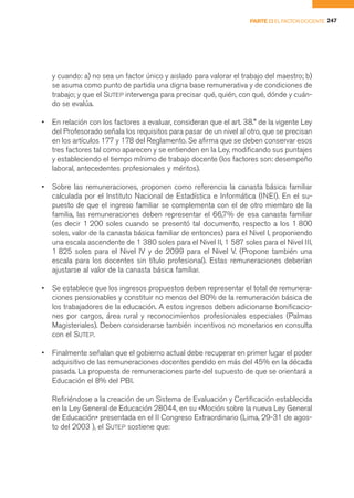 PARTE II EL FACTOR DOCENTE 247




    y cuando: a) no sea un factor único y aislado para valorar el trabajo del maestro; b)
    se asuma como punto de partida una digna base remunerativa y de condiciones de
    trabajo; y que el SUTEP intervenga para precisar qué, quién, con qué, dónde y cuán-
    do se evalúa.

•   En relación con los factores a evaluar, consideran que el art. 38.° de la vigente Ley
    del Profesorado señala los requisitos para pasar de un nivel al otro, que se precisan
    en los artículos 177 y 178 del Reglamento. Se afirma que se deben conservar esos
    tres factores tal como aparecen y se entienden en la Ley, modificando sus puntajes
    y estableciendo el tiempo mínimo de trabajo docente (los factores son: desempeño
    laboral, antecedentes profesionales y méritos).

•   Sobre las remuneraciones, proponen como referencia la canasta básica familiar
    calculada por el Instituto Nacional de Estadística e Informática (INEI). En el su-
    puesto de que el ingreso familiar se complementa con el de otro miembro de la
    familia, las remuneraciones deben representar el 66,7% de esa canasta familiar
    (es decir 1 200 soles cuando se presentó tal documento, respecto a los 1 800
    soles, valor de la canasta básica familiar de entonces) para el Nivel I, proponiendo
    una escala ascendente de 1 380 soles para el Nivel II, 1 587 soles para el Nivel III,
    1 825 soles para el Nivel IV y de 2099 para el Nivel V. (Propone también una
    escala para los docentes sin título profesional). Estas remuneraciones deberían
    ajustarse al valor de la canasta básica familiar.

•   Se establece que los ingresos propuestos deben representar el total de remunera-
    ciones pensionables y constituir no menos del 80% de la remuneración básica de
    los trabajadores de la educación. A estos ingresos deben adicionarse bonificacio-
    nes por cargos, área rural y reconocimientos profesionales especiales (Palmas
    Magisteriales). Deben considerarse también incentivos no monetarios en consulta
    con el SUTEP.

•   Finalmente señalan que el gobierno actual debe recuperar en primer lugar el poder
    adquisitivo de las remuneraciones docentes perdido en más del 45% en la década
    pasada. La propuesta de remuneraciones parte del supuesto de que se orientará a
    Educación el 8% del PBI.

    Refiriéndose a la creación de un Sistema de Evaluación y Certificación establecida
    en la Ley General de Educación 28044, en su «Moción sobre la nueva Ley General
    de Educación» presentada en el II Congreso Extraordinario (Lima, 29-31 de agos-
    to del 2003 ), el SUTEP sostiene que:
 