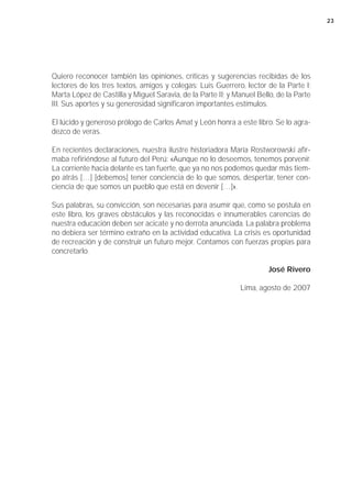 23




Quiero reconocer también las opiniones, críticas y sugerencias recibidas de los
lectores de los tres textos, amigos y colegas: Luis Guerrero, lector de la Parte I;
Marta López de Castilla y Miguel Saravia, de la Parte II; y Manuel Bello, de la Parte
III. Sus aportes y su generosidad significaron importantes estímulos.

El lúcido y generoso prólogo de Carlos Amat y León honra a este libro. Se lo agra-
dezco de veras.

En recientes declaraciones, nuestra ilustre historiadora María Rostworowski afir-
maba refiriéndose al futuro del Perú: «Aunque no lo deseemos, tenemos porvenir.
La corriente hacia delante es tan fuerte, que ya no nos podemos quedar más tiem-
po atrás […] [debemos] tener conciencia de lo que somos, despertar, tener con-
ciencia de que somos un pueblo que está en devenir […]».

Sus palabras, su convicción, son necesarias para asumir que, como se postula en
este libro, los graves obstáculos y las reconocidas e innumerables carencias de
nuestra educación deben ser acicate y no derrota anunciada. La palabra problema
no debiera ser término extraño en la actividad educativa. La crisis es oportunidad
de recreación y de construir un futuro mejor. Contamos con fuerzas propias para
concretarlo.

                                                                       José Rivero

                                                             Lima, agosto de 2007
 