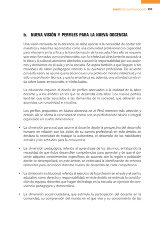 PARTE II EL FACTOR DOCENTE 257




    b. NUEVA VISIÓN Y PERFILES PARA LA NUEVA DOCENCIA
    Una visión renovada de la docencia se debe asociar a la necesidad de contar con
    maestros y maestras reconocidos como una comunidad profesional con capacidad
    para intervenir en la crítica y la transformación de la escuela. Para ello se requiere
    que sean formados como profesionales, con lo intelectual directamente asociado a
    lo ético y lo cultural; asimismo, alentarlos a asumir la responsabilidad por sus accio-
    nes y decisiones en el aula y en la escuela. Se aspira también a que lleguen a ser
    creadores de saber pedagógico referido a su quehacer profesional. De acuerdo
    con esta visión, se asume que la docencia es una profesión moral e intelectual, y no
    sólo una profesión técnica; y que la enseñanza es, además, una actividad construi-
    da sobre bases emocionales e intelectuales.

    La educación requiere el diseño de perfiles adecuados a la realidad de la labor
    docente y a los ámbitos en los que se desarrolla esta labor. Los nuevos perfiles
    tendrían que estar asociados a las demandas de la sociedad, que debieran ser
    asumidas con creatividad e iniciativa.

    Los perfiles propuestos en Nueva docencia en el Perú merecen más atención y
    debate. Allí se afirma la necesidad de contar con un perfil docente básico e integral
    organizado en cuatro dimensiones:

•   La dimensión personal, que asume al docente desde la perspectiva del desarrollo
    humano en relación con los ciclos de su carrera profesional; en este ámbito, se
    destaca la necesidad de trabajar la autoestima, el desarrollo de las habilidades
    sociales y las actitudes para la convivencia.

•   La dimensión pedagógica, referida al aprendizaje de los alumnos, enfatizando la
    necesidad de que éstos desarrollen competencias para aprender y de que el do-
    cente adquiera conocimientos específicos de acuerdo con la región o población
    donde se desempeñará; en este ámbito, se estimulará la identificación de criterios
    referentes para reconocer distintos niveles de desarrollo de cada competencia.

•   La dimensión institucional, referida al ejercicio de la profesión en el aula y el centro
    educativo como derecho y responsabilidad; en este ámbito se estimula la constitu-
    ción de equipos docentes que hagan del trabajo en la escuela un ejercicio de con-
    vivencia pedagógica y democrática.

•   La dimensión social-ciudadana, que estimula la participación del docente en la
    comunidad, su comprensión del mundo en el que vive y su conocimiento de las
 