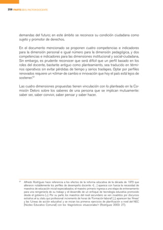 258 PARTE II EL FACTOR DOCENTE




        demandas del futuro; en este ámbito se reconoce su condición ciudadana como
        sujeto y promotor de derechos.

        En el documento mencionado se proponen cuatro competencias e indicadores
        para la dimensión personal e igual número para la dimensión pedagógica, y dos
        competencias e indicadores para las dimensiones institucional y social-ciudadana.
        Sin embargo, es prudente reconocer que será difícil que un perfil basado en los
        roles del docente, bastante antiguo como planteamiento, sea traducido en térmi-
        nos operativos sin evitar pérdidas de tiempo y serios traslapes. Optar por perfiles
        renovados requiere un «clima» de cambio e innovación que hoy el país está lejos de
        sostener.57

        Las cuatro dimensiones propuestas tienen vinculación con lo planteado en la Co-
        misión Delors sobre los saberes de una persona que se implican mutuamente:
        saber ser, saber convivir, saber pensar y saber hacer.




        57
             Alfredo Rodríguez hace referencia a los efectos de la reforma educativa de la década de 1970 que
             alteraron notablemente los perfiles de desempeño docente: «[…] aparece con fuerza la necesidad de
             maestros de educación inicial especializados; el maestro primario ingresa a una etapa de entrenamiento
             para una reingeniería de su trabajo y el desarrollo de un enfoque de tecnología educativa promovido
             desde el gobierno [...]. Por su parte, los maestros del nivel secundario se ven invadidos por discursos
             extraños al su statu quo profesional: incremento de horas de ‘Formación laboral’ [...]; aparecen las ‘Áreas’
             y las ‘Líneas de acción educativa’ y se inician los primeros ejercicios de planificación a nivel del NEC
             [Núcleo Educativo Comunal] con los ‘diagnósticos situacionales’» (Rodríguez 2003: 27).
 