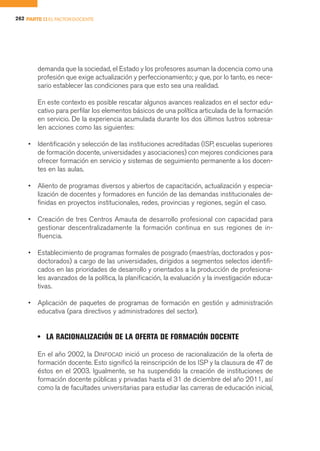 262 PARTE II EL FACTOR DOCENTE




        demanda que la sociedad, el Estado y los profesores asuman la docencia como una
        profesión que exige actualización y perfeccionamiento; y que, por lo tanto, es nece-
        sario establecer las condiciones para que esto sea una realidad.

        En este contexto es posible rescatar algunos avances realizados en el sector edu-
        cativo para perfilar los elementos básicos de una política articulada de la formación
        en servicio. De la experiencia acumulada durante los dos últimos lustros sobresa-
        len acciones como las siguientes:

    •   Identificación y selección de las instituciones acreditadas (ISP, escuelas superiores
        de formación docente, universidades y asociaciones) con mejores condiciones para
        ofrecer formación en servicio y sistemas de seguimiento permanente a los docen-
        tes en las aulas.

    •   Aliento de programas diversos y abiertos de capacitación, actualización y especia-
        lización de docentes y formadores en función de las demandas institucionales de-
        finidas en proyectos institucionales, redes, provincias y regiones, según el caso.

    •   Creación de tres Centros Amauta de desarrollo profesional con capacidad para
        gestionar descentralizadamente la formación continua en sus regiones de in-
        fluencia.

    •   Establecimiento de programas formales de posgrado (maestrías, doctorados y pos-
        doctorados) a cargo de las universidades, dirigidos a segmentos selectos identifi-
        cados en las prioridades de desarrollo y orientados a la producción de profesiona-
        les avanzados de la política, la planificación, la evaluación y la investigación educa-
        tivas.

    •   Aplicación de paquetes de programas de formación en gestión y administración
        educativa (para directivos y administradores del sector).


        • LA RACIONALIZACIÓN DE LA OFERTA DE FORMACIÓN DOCENTE

        En el año 2002, la DINFOCAD inició un proceso de racionalización de la oferta de
        formación docente. Esto significó la reinscripción de los ISP y la clausura de 47 de
        éstos en el 2003. Igualmente, se ha suspendido la creación de instituciones de
        formación docente públicas y privadas hasta el 31 de diciembre del año 2011, así
        como la de facultades universitarias para estudiar las carreras de educación inicial,
 