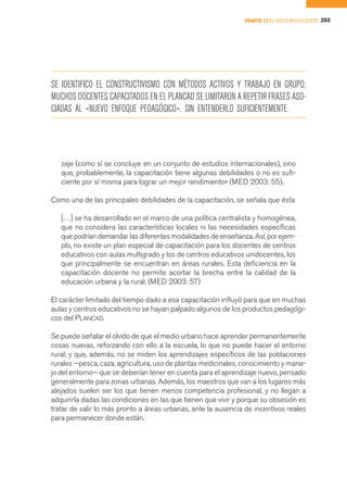 PARTE II EL FACTOR DOCENTE 265




SE IDENTIFICO EL CONSTRUCTIVISMO CON MÉTODOS ACTIVOS Y TRABAJO EN GRUPO;
MUCHOS DOCENTES CAPACITADOS EN EL PLANCAD SE LIMITARON A REPETIR FRASES ASO-
CIADAS AL «NUEVO ENFOQUE PEDAGÓGICO», SIN ENTENDERLO SUFICIENTEMENTE.




   zaje (como sí se concluye en un conjunto de estudios internacionales), sino
   que, probablemente, la capacitación tiene algunas debilidades o no es sufi-
   ciente por sí misma para lograr un mejor rendimiento» (MED 2003: 55).

Como una de las principales debilidades de la capacitación, se señala que ésta

   […] se ha desarrollado en el marco de una política centralista y homogénea,
   que no considera las características locales ni las necesidades específicas
   que podrían demandar las diferentes modalidades de enseñanza. Así, por ejem-
   plo, no existe un plan especial de capacitación para los docentes de centros
   educativos con aulas multigrado y los de centros educativos unidocentes, los
   que principalmente se encuentran en áreas rurales. Esta deficiencia en la
   capacitación docente no permite acortar la brecha entre la calidad de la
   educación urbana y la rural. (MED 2003: 57)

El carácter limitado del tiempo dado a esa capacitación influyó para que en muchas
aulas y centros educativos no se hayan palpado algunos de los productos pedagógi-
cos del PLANCAD.

Se puede señalar el olvido de que el medio urbano hace aprender permanentemente
cosas nuevas, reforzando con ello a la escuela, lo que no puede hacer el entorno
rural; y que, además, no se miden los aprendizajes específicos de las poblaciones
rurales —pesca, caza, agricultura, uso de plantas medicinales, conocimiento y mane-
jo del entorno— que se deberían tener en cuenta para el aprendizaje nuevo, pensado
generalmente para zonas urbanas. Además, los maestros que van a los lugares más
alejados suelen ser los que tienen menos competencia profesional, y no llegan a
adquirirla dadas las condiciones en las que tienen que vivir y porque su obsesión es
tratar de salir lo más pronto a áreas urbanas, ante la ausencia de incentivos reales
para permanecer donde están.
 