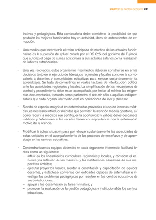 PARTE II EL FACTOR DOCENTE 281




    trativas y pedagógicas. Esta convocatoria debe considerar la posibilidad de que
    postulen los mejores funcionarios hoy en actividad, libres de antecedentes de co-
    rrupción.

•   Una medida que incentivaría el retiro anticipado de muchos de los actuales funcio-
    narios es la supresión del «plus» creado por el DS 025, del gobierno de Fujimori,
    que autoriza el pago de sumas adicionales a sus actuales salarios por la realización
    de labores extrahorarias.

•   Una vez renovados, estos organismos intermedios debieran constituirse en entes
    decisivos tanto en el ejercicio de liderazgos regionales y locales como en la convo-
    catoria a docentes y comunidades educativas para mejorar sustantivamente los
    aprendizajes. Se trata de convertirlos en reales factores de interlocución política
    ante las autoridades regionales y locales. La simplificación de los mecanismos de
    control y procedimiento debe estar acompañada por limitar al mínimo las exigen-
    cias documentarias, tomando como parámetro el recurrir sólo a aquéllas indispen-
    sables que cada órgano intermedio esté en condiciones de leer y procesar.

•   Siendo de especial magnitud en determinadas provincias el uso de licencias médi-
    cas, es necesario introducir medidas que permitan la atención médica oportuna, así
    como recurrir a médicos que certifiquen la oportunidad y validez de los descansos
    médicos y determinen si las recetas tienen correspondencia con la enfermedad
    motivo de la licencia.

•   Modificar la actual situación pasa por reforzar sustantivamente las capacidades de
    estas unidades en el acompañamiento de los procesos de enseñanza y de apren-
    dizaje en los centros educativos.

•   Concentrar buenos equipos docentes en cada organismo intermedio facilitará ta-
    reas como las siguientes:
    – influir en los lineamientos curriculares regionales y locales, y convocar el es-
       fuerzo y la reflexión de los maestros y las instituciones educativas de sus res-
       pectivos ámbitos;
    – ejecutar proyectos locales, alentar la constitución y capacitación de equipos
       docentes, y establecer convenios con entidades capaces de sistematizar e in-
       vestigar los problemas pedagógicos por resolver en los centros educativos de
       sus jurisdicciones;
    – apoyar a los docentes en su tarea formativa; y
    – promover la evaluación de la gestión pedagógica e institucional de los centros
       educativos.
 