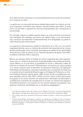 286 PARTE II EL FACTOR DOCENTE




        en la elección de los directores y en el acompañamiento de la acción de los docen-
        tes a cargo de sus hijos.

        La opción por una educación de buena calidad debe presidir los criterios de cual-
        quier propuesta renovadora; esto requiere voluntad política para definir la tarea
        como una prioridad y asignarle los recursos presupuestales que correspondan a
        esa prioridad.

        Por otro lado, mejorar la calidad requiere atraer a la carrera docente a los jóvenes
        más calificados. Sin embargo, una carrera con salarios bajos, y con remuneracio-
        nes y ascensos que dependan fundamentalmente de la antigüedad, no puede re-
        sultar atractiva para estos jóvenes.

        La experiencia latinoamericana señala la importancia de contar con una carrera
        magisterial definida como un sistema de promoción del desarrollo de las compe-
        tencias profesionales de los docentes, que asegure la calidad de los aprendizajes
        de los alumnos. Esto se observa en los sistemas educativos de países como Méxi-
        co, Bolivia, Colombia, Chile y Argentina.

        México, por ejemplo, define el modelo de carrera magisterial que está implemen-
        tando como un «sistema de promoción horizontal dirigido a los profesores de Edu-
        cación Básica, en el cual tienen la posibilidad de acudir a diferentes niveles de
        estímulo sin cambiar de función».69 Colombia tiene una carrera con catorce grados
        y, en acción conjunta entre el Ministerio de Educación Nacional y la Federación
        Colombiana de Educadores, estimula los postítulos de sus docentes. En Chile, tras
        un acuerdo entre el presidente Ricardo Lagos y el Colegio de Profesores, se refor-
        mó el Estatuto Docente vigente desde 1990. A partir de ello se establecieron me-
        joras salariales entre los años 2001 y 2003, así como nuevos criterios que asocian
        el progreso en la carrera docente con evaluaciones individuales de desempeño y
        acreditaciones voluntarias de competencias en el aula; con retribuciones ligadas a
        la excelencia docente y a la creación de una «red de maestros de maestros» inte-
        grada por profesores «acreditados por su excelencia pedagógica».70


             cuyos técnicos debieran tener más contacto con la realidad de las aulas y renovarse periódicamente
             para regresar a la experiencia directa, que es lo que más promueve las innovaciones válidas.
        69
             Ver la página web de la Secretaría de Educación Pública de México: <http://www.sep.gob.mx/
             wb2>.
        70
             Ver Inés Picazo Verdejo, «Sindicalismo y gobierno: una agenda para el diálogo en torno a la reforma
             educativa. El caso de Chile», documento presentado en el Seminario Internacional FLACSO/PREAL
             Reformas Educativas y Concertación Gobierno-Sindicatos en América Latina (Ciudad de Guatema-
             la, enero del 2004).
 