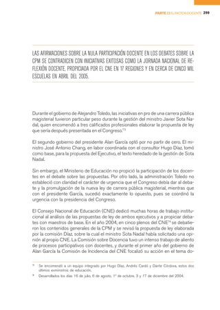PARTE II EL FACTOR DOCENTE 299




LAS AFIRMACIONES SOBRE LA NULA PARTICIPACIÓN DOCENTE EN LOS DEBATES SOBRE LA
CPM SE CONTRADICEN CON INICIATIVAS EXITOSAS COMO LA JORNADA NACIONAL DE RE-
FLEXIÓN DOCENTE, PROPICIADA POR EL CNE EN 17 REGIONES Y EN CERCA DE CINCO MIL
ESCUELAS EN ABRIL DEL 2005.




Durante el gobierno de Alejandro Toledo, las iniciativas en pro de una carrera pública
magisterial tuvieron particular peso durante la gestión del ministro Javier Sota Na-
dal, quien encomendó a tres calificados profesionales elaborar la propuesta de ley
que sería después presentada en el Congreso.73

El segundo gobierno del presidente Alan García optó por no partir de cero. El mi-
nistro José Antonio Chang, en labor coordinada con el consultor Hugo Díaz, tomó
como base, para la propuesta del Ejecutivo, el texto heredado de la gestión de Sota
Nadal.

Sin embargo, el Ministerio de Educación no propició la participación de los docen-
tes en el debate sobre las propuestas. Por otro lado, la administración Toledo no
estableció con claridad el carácter de urgencia que el Congreso debía dar al deba-
te y la promulgación de la nueva ley de carrera pública magisterial, mientras que
con el presidente García, sucedió exactamente lo opuesto, pues se coordinó la
urgencia con la presidencia del Congreso.

El Consejo Nacional de Educación (CNE) dedicó muchas horas de trabajo institu-
cional al análisis de las propuestas de ley de ambos ejecutivos y a propiciar deba-
tes con maestros de base. En el año 2004, en cinco plenos del CNE74 se debatie-
ron los contenidos generales de la CPM y se revisó la propuesta de ley elaborada
por la comisión Díaz, sobre la cual el ministro Sota Nadal había solicitado una opi-
nión al propio CNE. La Comisión sobre Docencia tuvo un intenso trabajo de aliento
de procesos participativos con docentes, y durante el primer año del gobierno de
Alan García la Comisión de Incidencia del CNE focalizó su acción en el tema do-

73
     Se encomendó a un equipo integrado por Hugo Díaz, Andrés Cardó y Dante Córdova, estos dos
     últimos exministros de educación.
7
4
     Desarrollados los días 16 de julio, 6 de agosto, 1º de octubre, 3 y 17 de diciembre del 2004.
 