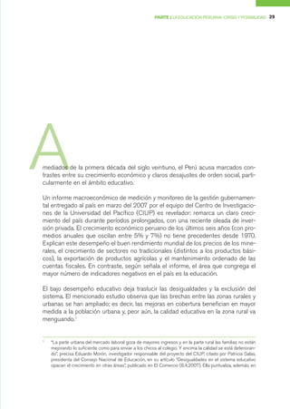 PARTE I LA EDUCACIÓN PERUANA: CRISIS Y POSIBILIDAD 29




A
mediados de la primera década del siglo veintiuno, el Perú acusa marcados con-
trastes entre su crecimiento económico y claros desajustes de orden social, parti-
cularmente en el ámbito educativo.

Un informe macroeconómico de medición y monitoreo de la gestión gubernamen-
tal entregado al país en marzo del 2007 por el equipo del Centro de Investigacio-
nes de la Universidad del Pacífico (CIUP) es revelador: remarca un claro creci-
miento del país durante períodos prolongados, con una reciente oleada de inver-
sión privada. El crecimiento económico peruano de los últimos seis años (con pro-
medios anuales que oscilan entre 5% y 7%) no tiene precedentes desde 1970.
Explican este desempeño el buen rendimiento mundial de los precios de los mine-
rales, el crecimiento de sectores no tradicionales (distintos a los productos bási-
cos), la exportación de productos agrícolas y el mantenimiento ordenado de las
cuentas fiscales. En contraste, según señala el informe, el área que congrega el
mayor número de indicadores negativos en el país es la educación.

El bajo desempeño educativo deja traslucir las desigualdades y la exclusión del
sistema. El mencionado estudio observa que las brechas entre las zonas rurales y
urbanas se han ampliado; es decir, las mejoras en cobertura benefician en mayor
medida a la población urbana y, peor aún, la calidad educativa en la zona rural va
menguando.1


1
    “La parte urbana del mercado laboral goza de mayores ingresos y en la parte rural las familias no están
    mejorando lo suficiente como para enviar a los chicos al colegio. Y encima la calidad se está deterioran-
    do”, precisa Eduardo Morón, investigador responsable del proyecto del CIUP, citado por Patricia Salas,
    presidenta del Consejo Nacional de Educación, en su artículo “Desigualdades en el sistema educativo
    opacan el crecimiento en otras áreas”, publicado en El Comercio (8.4.2007). Ella puntualiza, además, en
 