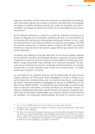 PARTE II EL FACTOR DOCENTE 313




elaborará indicadores e instrumentos de evaluación considerando la pluriculturali-
dad y diversidad regional. Las unidades de gestión educativa local se encargarán
de preparar la relación de plazas vacantes por institución educativa, que será re-
frendada a nivel regional y nacional «en función de las necesidades de los servicios
educativos».87

En la institucion educativa se instituirá un comité de evaluación presidido por el
director e integrado por el coordinador académico del área y un representante de
los docentes del nivel educativo del evaluado; participarán también, con voz y voto,
dos representantes de los padres de familia. La evaluación para ingresar a la CPM
en escuelas unidocentes y multigrado estará a cargo de las UGEL, que además
tendrán a su cargo las labores de asesoría y apoyo técnico que precisen las institu-
ciones educativas.

El profesor que obtenga la más alta calificación en el concurso público realizado
por la institución educativa será declarado ganador e ingresará a la carrera pública
magisterial. La inserción del nuevo profesor se desarrollará con la asesoría y orien-
tación a cargo del profesor mejor calificado de la institución educativa.88 Se des-
echó así que el período de inserción completado satisfactoriamente, con acompa-
ñamiento de un mentor calificado, fuese —junto con la prueba previa— un prerre-
quisito para el ingreso a la carrera.

La comentada ley no considera, tampoco, que los profesionales de otras carreras
puedan ingresar a la CPM, previo apoyo pedagógico; se limita a señalar, en su
quinta disposición complementaria, que «La docencia ejercida por profesionales
con títulos universitarios distintos al pedagógico se rige por lo establecido en el Art.
58 de la Ley 28044» (LGE).89 La actividad de otros profesionales se justifica sobre
todo en educación secundaria y en áreas científicas que demandan refuerzo. Un
afán por magisterializar todo cargo impedirá también que ingresen a la gestión edu-
cativa otros profesionales indispensables para mejorar el actual funcionamiento de
las entidades y los organismos descentralizados del sector. En muchos casos no



87
     Art.17 de la Ley 29062 referido al concurso público para cubrir cargos directivos.
88
     El Reglamento de la Ley debiera ser explícito en señalar los criterios para seleccionar en cada centro
     al profesor «mejor calificado».
89
     Art. 58 de la Ley General de Educación (requisitos para el ejercicio del profesorado): «En la Educa-
     ción Básica, es requisito indispensable el título pedagógico para el ejercicio de la docencia. Profesio-
     nales con títulos distintos de los profesionales en educación, ejercen la docencia si se desempeñan
     en áreas afines a su especialidad. Su incorporación en el escalafón magisterial está condicionada a
     la obtención del título pedagógico o posgrado en educación».
 