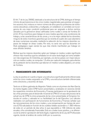 PARTE II EL FACTOR DOCENTE 315




El Art. 7 de la Ley 29062, dedicado a la estructura de la CPM, distingue el tiempo
mínimo de permanencia en los cinco niveles magisteriales para postular al respec-
tivo ascenso. Así, instaura un menor número de años para los profesores de institu-
ciones educativas unidocentes y multigrado, sin establecer un correlato con la exi-
gencia de una mejor condición profesional para ser asignado a dichos centros,
ubicados por lo general en áreas calificadas como rurales o zonas de frontera. En
el Art. 47, los incentivos para trabajar en esos medios apuntan a las condiciones de
trabajo y a las características de las zonas, y no a la mejor calidad de los docentes;
ninguno de estos incentivos garantiza que se revierta el cuadro de cuasi abandono
de esas numerosas escuelas, mediante la selección de los mejores docentes ca-
paces de trabajar en áreas rurales. Por esto, no sería raro que los docentes sin
título pedagógico sigan siendo los que más interés manifiesten por trabajar en
esos difíciles ámbitos.

Motivar que los mejores docentes opten por trabajar en medios rurales significaría
ofrecer más incentivos que los señalados en el nuevo texto legal, así como estable-
cer más exigencias. En Colombia, por ejemplo, uno de los países con mejor educa-
ción en medios rurales, se computan 1,5 años por cada año trabajado, para efectos
de la jubilación de los docentes que laboran en medios rurales alejados y en zonas
de frontera.


• FINANCIAMIENTO CON INTERROGANTES

La ley es positiva en cuanto a lograr una estructura significativamente diferenciada
entre los cinco niveles asignados a la CPM y una estructura también diferenciada
entre directores y docentes de base.

Tanto en el último gabinete de Alejandro Toledo como en el primero de Alan García,
los textos legales sobre CPM fueron presentados y analizados en sesiones donde
los respectivos ministros de Economía y Finanzas participaron en la aprobación de
las cifras previstas para el desarrollo inicial de la CPM. En el caso del proceso de la
actual Ley de CPM, la única propuesta de las cinco presentadas al Congreso tra-
ducida en costos y valorada en su factibilidad fue la del Ejecutivo. Los cálculos
realizados con participación de funcionarios de Economía y Finanzas señalan que
las remuneraciones de los cinco niveles y una compensación por tiempo de servi-
cios (CTS) calculada en función de los sueldos totales ascienden a 1 380 millones
de soles en un período de diez años, lo que equivaldría a 138 millones de soles
anuales, cifra considerada financiable. Esto es a todas luces positivo, y se diferen-
cia de la anterior aprobación del texto legal y reglamento de la Ley del Profesorado
vigente, donde el análisis de costos brilló por su ausencia.
 