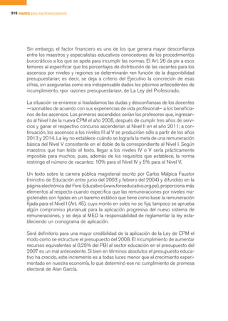 316 PARTE II EL FACTOR DOCENTE




        Sin embargo, el factor financiero es uno de los que genera mayor desconfianza
        entre los maestros y especialistas educativos conocedores de los procedimientos
        burocráticos a los que se apela para incumplir las normas. El Art. 26 da pie a esos
        temores al especificar que los porcentajes de distribución de las vacantes para los
        ascensos por niveles y regiones se determinarán «en función de la disponibilidad
        presupuestaria»; es decir, se deja a criterio del Ejecutivo la concreción de esas
        cifras, sin asegurarlas como era indispensable dados los pésimos antecedentes de
        incumplimiento, «por razones presupuestarias», de La Ley del Profesorado.

        La situación se enrarece si trasladamos las dudas y desconfianzas de los docentes
        —razonables de acuerdo con sus experiencias de vida profesional— a los beneficia-
        rios de los ascensos. Los primeros ascendidos serían los profesores que, ingresan-
        do al Nivel I de la nueva CPM el año 2008, después de cumplir tres años de servi-
        cios y ganar el respectivo concurso ascenderían al Nivel II en el año 2011; a con-
        tinuación, los ascensos a los niveles III al V se producirían sólo a partir de los años
        2013 y 2014. La ley no establece cuándo se lograría la meta de una remuneración
        básica del Nivel V consistente en el doble de la correspondiente al Nivel I. Según
        maestros que han leído el texto, llegar a los niveles IV o V sería prácticamente
        imposible para muchos, pues, además de los requisitos que establece, la norma
        restringe el número de vacantes: 10% para el Nivel IV y 5% para el Nivel V.

        Un texto sobre la carrera pública magisterial escrito por Carlos Malpica Faustor
        (ministro de Educación entre junio del 2003 y febrero del 2004) y difundido en la
        página electrónica del Foro Educativo (www.foroeducativo.org.pe), proporciona más
        elementos al respecto cuando especifica que las remuneraciones por niveles ma-
        gisteriales son fijadas en un baremo estático que tiene como base la remuneración
        fijada para el Nivel I (Art. 45), cuyo monto en soles no se fija; tampoco se aprueba
        algún compromiso plurianual para la aplicación progresiva del nuevo sistema de
        remuneraciones, y se deja al MED la responsabilidad de reglamentar la ley esta-
        bleciendo un cronograma de aplicación.

        Será definitorio para una mayor credibilidad de la aplicación de la Ley de CPM el
        modo como se estructure el presupuesto del 2008. El incumplimiento de aumentar
        recursos equivalentes al 0,25% del PBI al sector educación en el presupuesto del
        2007 es un mal antecedente. Si bien en términos absolutos el presupuesto educa-
        tivo ha crecido, este incremento es a todas luces menor que el crecimiento experi-
        mentado en nuestra economía, lo que determinó ese no cumplimiento de promesa
        electoral de Alan García.
 