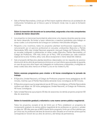 PARTE II EL FACTOR DOCENTE 343




•   Sólo el Partido Nacionalista y Unión por el Perú hacen explícita referencia a la acreditación de
    instituciones formadoras por el SINEACE para la formación inicial, mas no para la formación
    continua.


    Sobre la inserción del docente en la comunidad, asignando a los más competentes
    a zonas de menor desarrollo

•   Los proyectos no mencionan la prioridad de seleccionar a los mejores docentes para las zonas
    de menor desarrollo. Se limitan a hacer referencias a maestros postulantes para trabajar en
    zonas rurales o al conocimiento de la lengua en contextos interculturales bilingües.
•   Respecto a los incentivos, todos los proyectos plantean bonificaciones especiales a la
    remuneración por el ejercicio profesional en escuelas unidocentes (Ejecutivo y Partido
    Nacionalista, 50% más; Unidad Nacional, asignación mensual; Colegio de Profesores, 20%),
    en escuelas multigrado o polidocentes en áreas rurales (Ejecutivo, Partido Nacionalista y el
    Colegio de Profesores, 10% más; Unión por el Perú, 10% acumulativo por cada condición
    especial de la zona: frontera, selva, rural, altura excepcional o menor desarrollo relativo).
•   Solo el proyecto del Ejecutivo plantea beneficios relacionados con los requisitos de ascenso:
    disminución de los años de permanencia mínimos en un nivel inferior para ascender al siguiente,
    en caso de que esos años hayan sido trabajados en instituciones unidocentes y multigrado en
    áreas rurales (dos años menos en el Nivel I y uno en los niveles II y IV).


    Sobre avances progresivos para nivelar a 40 horas cronológicas la jornada de
    trabajo
•   El Ejecutivo, Unidad Nacional y el Colegio de Profesores proponen horas pedagógicas de 45
    minutos, mientras que el Partido Nacionalista demanda horas cronológicas de 60 minutos.
•   El Ejecutivo propone que la carga laboral sea de 30 horas cronológicas; el Partido Nacionalista
    sostiene que deben ser 30 horas pedagógicas; Unidad Nacional y el Colegio de Profesores,
    40 horas cronológicas.
•   Salvo Unidad Nacional, que propone 30 días de vacaciones, los demás proyectos proponen 60
    días de vacaciones.


    Sobre la transición gradual y voluntaria a una nueva carrera pública magisterial.

    Todos los proyectos, excepto el de de Unión por el Perú, establecen un programa de
    incorporación gradual a la carrera pública magisterial de los profesores en servicio y señalan
    un plazo de 180 días para que el MED diseñe dicho programa. Unión por el Perú plantea que,
    por única vez, los profesores del área de docencia sean ubicados en el nivel de carrera que les
    corresponda en función de sus años de servicio y del tiempo de permanencia.
 