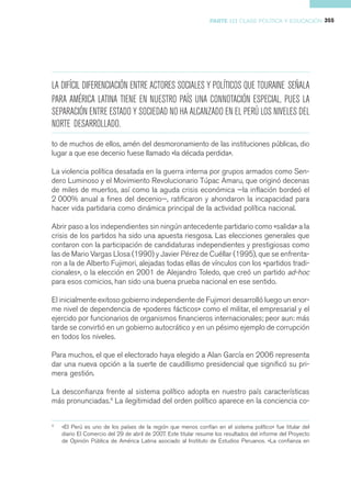PARTE III CLASE POLÍTICA Y EDUCACIÓN 355




LA DIFÍCIL DIFERENCIACIÓN ENTRE ACTORES SOCIALES Y POLÍTICOS QUE TOURAINE SEÑALA
PARA AMÉRICA LATINA TIENE EN NUESTRO PAÍS UNA CONNOTACIÓN ESPECIAL, PUES LA
SEPARACIÓN ENTRE ESTADO Y SOCIEDAD NO HA ALCANZADO EN EL PERÚ LOS NIVELES DEL
NORTE DESARROLLADO.
to de muchos de ellos, amén del desmoronamiento de las instituciones públicas, dio
lugar a que ese decenio fuese llamado «la década perdida».

La violencia política desatada en la guerra interna por grupos armados como Sen-
dero Luminoso y el Movimiento Revolucionario Túpac Amaru, que originó decenas
de miles de muertos, así como la aguda crisis económica —la inflación bordeó el
2 000% anual a fines del decenio—, ratificaron y ahondaron la incapacidad para
hacer vida partidaria como dinámica principal de la actividad política nacional.

Abrir paso a los independientes sin ningún antecedente partidario como «salida» a la
crisis de los partidos ha sido una apuesta riesgosa. Las elecciones generales que
contaron con la participación de candidaturas independientes y prestigiosas como
las de Mario Vargas Llosa (1990) y Javier Pérez de Cuéllar (1995), que se enfrenta-
ron a la de Alberto Fujimori, alejadas todas ellas de vínculos con los «partidos tradi-
cionales», o la elección en 2001 de Alejandro Toledo, que creó un partido ad-hoc
para esos comicios, han sido una buena prueba nacional en ese sentido.

El inicialmente exitoso gobierno independiente de Fujimori desarrolló luego un enor-
me nivel de dependencia de «poderes fácticos» como el militar, el empresarial y el
ejercido por funcionarios de organismos financieros internacionales; peor aun: más
tarde se convirtió en un gobierno autocrático y en un pésimo ejemplo de corrupción
en todos los niveles.

Para muchos, el que el electorado haya elegido a Alan García en 2006 representa
dar una nueva opción a la suerte de caudillismo presidencial que significó su pri-
mera gestión.

La desconfianza frente al sistema político adopta en nuestro país características
más pronunciadas.4 La ilegitimidad del orden político aparece en la conciencia co-


4
    «El Perú es uno de los países de la región que menos confían en el sistema político» fue titular del
    diario El Comercio del 29 de abril de 2007. Este titular resume los resultados del informe del Proyecto
    de Opinión Pública de América Latina asociado al Instituto de Estudios Peruanos. «La confianza en
 