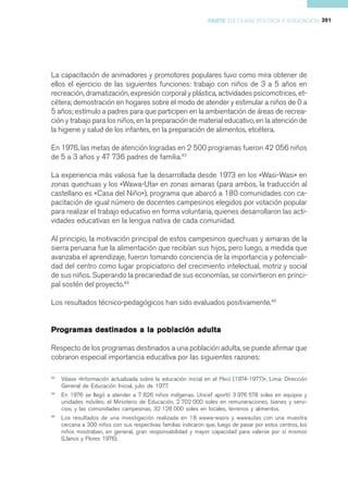 PARTE III CLASE POLÍTICA Y EDUCACIÓN 391




La capacitación de animadores y promotores populares tuvo como mira obtener de
ellos el ejercicio de las siguientes funciones: trabajo con niños de 3 a 5 años en
recreación, dramatización, expresión corporal y plástica, actividades psicomotrices, et-
cétera; demostración en hogares sobre el modo de atender y estimular a niños de 0 a
5 años; estímulo a padres para que participen en la ambientación de áreas de recrea-
ción y trabajo para los niños, en la preparación de material educativo, en la atención de
la higiene y salud de los infantes, en la preparación de alimentos, etcétera.

En 1976, las metas de atención logradas en 2 500 programas fueron 42 056 niños
de 5 a 3 años y 47 736 padres de familia.43

La experiencia más valiosa fue la desarrollada desde 1973 en los «Wasi-Wasi» en
zonas quechuas y los «Wawa-Uta» en zonas aimaras (para ambos, la traducción al
castellano es «Casa del Niño»), programa que abarcó a 180 comunidades con ca-
pacitación de igual número de docentes campesinos elegidos por votación popular
para realizar el trabajo educativo en forma voluntaria, quienes desarrollaron las acti-
vidades educativas en la lengua nativa de cada comunidad.

Al principio, la motivación principal de estos campesinos quechuas y aimaras de la
sierra peruana fue la alimentación que recibían sus hijos, pero luego, a medida que
avanzaba el aprendizaje, fueron tomando conciencia de la importancia y potenciali-
dad del centro como lugar propiciatorio del crecimiento intelectual, motriz y social
de sus niños. Superando la precariedad de sus economías, se convirtieron en princi-
pal sostén del proyecto.44

Los resultados técnico-pedagógicos han sido evaluados positivamente.45


Programas destinados a la población adulta

Respecto de los programas destinados a una población adulta, se puede afirmar que
cobraron especial importancia educativa por las siguientes razones:

43
     Véase «Información actualizada sobre la educación inicial en el Perú (1974-1977)». Lima: Dirección
     General de Educación Inicial, julio de 1977.
44
     En 1976 se llegó a atender a 7 826 niños indígenas. Unicef aportó 3 976 578 soles en equipos y
     unidades móviles; el Ministerio de Educación, 2 702 000 soles en remuneraciones, bienes y servi-
     cios; y las comunidades campesinas, 32 128 000 soles en locales, terrenos y alimentos.
45
     Los resultados de una investigación realizada en 18 wawa-wasis y wawautas con una muestra
     cercana a 300 niños con sus respectivas familias indicaron que, luego de pasar por estos centros, los
     niños mostraban, en general, gran responsabilidad y mayor capacidad para valerse por sí mismos
     (Llanos y Flores 1976).
 