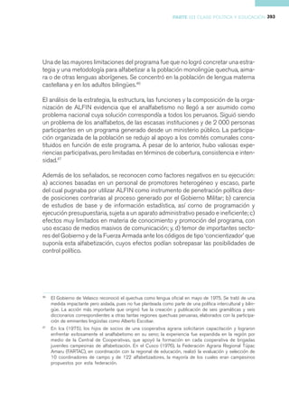 PARTE III CLASE POLÍTICA Y EDUCACIÓN 393




Una de las mayores limitaciones del programa fue que no logró concretar una estra-
tegia y una metodología para alfabetizar a la población monolingüe quechua, aima-
ra o de otras lenguas aborígenes. Se concentró en la población de lengua materna
castellana y en los adultos bilingües.46

El análisis de la estrategia, la estructura, las funciones y la composición de la orga-
nización de ALFIN evidencia que el analfabetismo no llegó a ser asumido como
problema nacional cuya solución correspondía a todos los peruanos. Siguió siendo
un problema de los analfabetos, de las escasas instituciones y de 2 000 personas
participantes en un programa generado desde un ministerio público. La participa-
ción organizada de la población se redujo al apoyo a los comités comunales cons-
tituidos en función de este programa. A pesar de lo anterior, hubo valiosas expe-
riencias participativas, pero limitadas en términos de cobertura, consistencia e inten-
sidad.47

Además de los señalados, se reconocen como factores negativos en su ejecución:
a) acciones basadas en un personal de promotores heterogéneo y escaso, parte
del cual pugnaba por utilizar ALFIN como instrumento de penetración política des-
de posiciones contrarias al proceso generado por el Gobierno Militar; b) carencia
de estudios de base y de información estadística, así corno de programación y
ejecución presupuestaria, sujeta a un aparato administrativo pesado e ineficiente; c)
efectos muy limitados en materia de conocimiento y promoción del programa, con
uso escaso de medios masivos de comunicación; y, d) temor de importantes secto-
res del Gobierno y de la Fuerza Armada ante los códigos de tipo ‘concientizador’ que
suponía esta alfabetización, cuyos efectos podían sobrepasar las posibilidades de
control político.




46
     El Gobierno de Velasco reconoció el quechua como lengua oficial en mayo de 1975. Se trató de una
     medida impactante pero aislada, pues no fue planteada como parte de una política intercultural y bilin-
     güe. La acción más importante que originó fue la creación y publicación de seis gramáticas y seis
     diccionarios correspondientes a otras tantas regiones quechuas peruanas, elaborados con la participa-
     ción de eminentes lingüistas como Alberto Escobar.
47
     En Ica (1975), los hijos de socios de una cooperativa agraria solicitaron capacitación y lograron
     enfrentar exitosamente el analfabetismo en su seno; la experiencia fue expandida en la región por
     medio de la Central de Cooperativas, que apoyó la formación en cada cooperativa de brigadas
     juveniles campesinas de alfabetización. En el Cusco (1976), la Federación Agraria Regional Túpac
     Amaru (FARTAC), en coordinación con la regional de educación, realizó la evaluación y selección de
     10 coordinadores de campo y de 122 alfabetizadores, la mayoría de los cuales eran campesinos
     propuestos por esta federación.
 