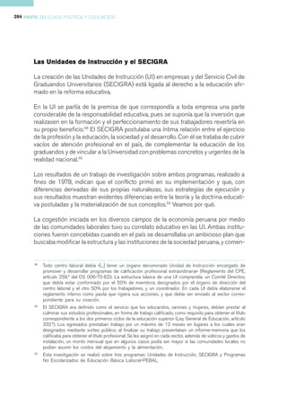 394 PARTE III CLASE POLÍTICA Y EDUCACIÓN




                                        SECIG
       Las Unidades de Instrucción y el S E CIG RA

       La creación de las Unidades de Instrucción (UI) en empresas y del Servicio Civil de
       Graduandos Universitarios (SECIGRA) está ligada al derecho a la educación afir-
       mado en la reforma educativa.

       En la UI se partía de la premisa de que correspondía a toda empresa una parte
       considerable de la responsabilidad educativa, pues se suponía que la inversión que
       realizasen en la formación y el perfeccionamiento de sus trabajadores revertiría en
       su propio beneficio.48 El SECIGRA postulaba una íntima relación entre el ejercicio
       de la profesión y la educación, la sociedad y el desarrollo. Con él se trataba de cubrir
       vacíos de atención profesional en el país, de complementar la educación de los
       graduandos y de vincular a la Universidad con problemas concretos y urgentes de la
       realidad nacional.49

       Los resultados de un trabajo de investigación sobre ambos programas, realizado a
       fines de 1978, indican que el conflicto primó en su implementación y que, con
       diferencias derivadas de sus propias naturalezas, sus estrategias de ejecución y
       sus resultados muestran evidentes diferencias entre la teoría y la doctrina educati-
       va postuladas y la materialización de sus conceptos.50 Veamos por qué.

       La cogestión iniciada en los diversos campos de la economía peruana por medio
       de las comunidades laborales tuvo su correlato educativo en las UI. Ambas institu-
       ciones fueron concebidas cuando en el país se desarrollaba un ambicioso plan que
       buscaba modificar la estructura y las instituciones de la sociedad peruana, y comen-


        48
             Todo centro laboral debía «[...] tener un órgano denominado Unidad de Instrucción encargado de
             promover y desarrollar programas de calificación profesional extraordinaria» (Reglamento del CPE,
             artículo 259.º del DS 006-75-ED). La estructura básica de una UI comprendía: un Comité Directivo,
             que debía estar conformado por el 50% de miembros designados por el órgano de dirección del
             centro laboral y el otro 50% por los trabajadores, y un coordinador. En cada UI debía elaborarse el
             reglamento interno como pauta que rigiera sus acciones, y que debía ser enviado al sector corres-
             pondiente para su visación.
        49
             El SECIGRA era definido como el servicio que los educandos, varones y mujeres, debían prestar al
             culminar sus estudios profesionales, en forma de trabajo calificado, como requisito para obtener el título
             correspondiente a los dos primeros ciclos de la educación superior (Ley General de Educación, artículo
             332.º). Los egresados prestaban trabajo por un máximo de 12 meses en lugares a los cuales eran
             designados mediante sorteo público; al finalizar su trabajo presentaban un informe-memoria que los
             calificaba para obtener el título profesional. Se les asignó en cada sector, además de viáticos y gastos de
             instalación, un monto mensual que en algunos casos podía ser mayor si las comunidades locales no
             podían asumir los costos del alojamiento y la alimentación.
        50
             Esta investigación se realizó sobre tres programas: Unidades de Instrucción, SECIGRA y Programas
             No Escolarizados de Educación Básica Laboral-PEBAL.
 