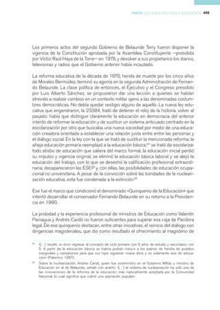 PARTE III CLASE POLÍTICA Y EDUCACIÓN 405




Los primeros actos del segundo Gobierno de Belaunde Terry fueron disponer la
vigencia de la Constitución aprobada por la Asamblea Constituyente —presidida
por Víctor Raúl Haya de la Torre— en 1979, y devolver a sus propietarios los diarios,
televisoras y radios que el Gobierno anterior había incautado.

La reforma educativa de la década de 1970, herida de muerte por los cinco años
de Morales Bermúdez, terminó su agonía en la segunda Administración de Fernan-
do Belaunde. La clase política de entonces, el Ejecutivo y el Congreso presidido
por Luis Alberto Sánchez, se propusieron dar una lección a quienes se habían
atrevido a realizar cambios en un contexto militar ajeno a las denominadas costum-
bres democráticas. No debía quedar vestigio alguno de aquello. La nueva ley edu-
cativa que engendraron, la 23384, trató de detener el reloj de la historia, volver al
pasado: había que distinguir claramente la educación en democracia del anterior
intento de reformar la educación y de sustituir un sistema anticuado centrado en la
escolarización por otro que buscaba una nueva sociedad por medio de una educa-
ción creadora orientada a establecer una relación justa entre entre las personas y
el diálogo social. En la ley con la que se trató de sustituir la mencionada reforma, la
añeja educación primaria reemplazó a la educación básica;64 se trató de escolarizar
todo atisbo de educación que saliera del marco formal, la educación inicial perdió
su impulso y vigencia original, se eliminó la educación básica laboral y se alejó la
educación del trabajo, con lo que se desechó la calificación profesional extraordi-
naria; desaparecieron las ESEP y, con ellas, las posibilidades de educación ocupa-
cional no universitaria. A pesar de la convicción sobre las bondades de la nucleari-
zación educativa, esta fue condenada a la extinción.65

Ese fue el marco que condicionó el denominado «Quinquenio de la Educación» que
intentó desarrollar el conservador Fernando Belaunde en su retorno a la Presiden-
cia en 1980.

La probidad y la experiencia profesional de ministros de Educación como Valentín
Paniagua y Andrés Cardó no fueron suficientes para superar esa caja de Pandora
legal. De ese quinquenio destacan, entre otras iniciativas, el reinicio del diálogo con
dirigencias magisteriales, que dio como resultado el ofrecimiento al magisterio de

64
     «[…] resultó un error regresar al concepto de ciclo primario con 6 años de estudio y secundario, con
     5. A partir de la educación básica se habría podido inducir a los padres de familia de pueblos
     marginales y campesinos para que sus hijos siguieran nueve años y no solamente seis de educa-
     ción» (Palomino 1997).
65
     Sobre la nuclearización, Andrés Cardó, quien fue viceministro en el Gobierno Militar y ministro de
     Educación en el de Belaunde, señaló con acierto: «[…] el sistema de nuclearización ha sido una de
     las innovaciones de la reforma de la educación más naturalmente aceptada por la Comunidad
     Nacional, lo cual significa que colmó una aspiración popular».
 