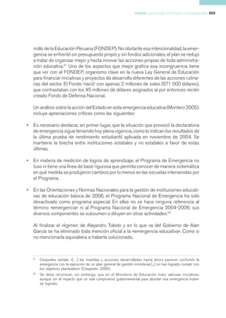 PARTE III CLASE POLÍTICA Y EDUCACIÓN 423




    rrollo de la Educación Peruana (FONDEP). No obstante esa intencionalidad, la emer-
    gencia se enfrentó sin presupuesto propio y sin fondos adicionales; el plan se redujo
    a tratar de organizar mejor y hasta innovar las acciones propias de toda administra-
    ción educativa.91 Uno de los aspectos que mejor grafica esa incongruencia tiene
    que ver con el FONDEP, organismo clave en la nueva Ley General de Educación
    para financiar iniciativas y proyectos de desarrollo diferentes de las acciones rutina-
    rias del sector. El Fondo ‘nació’ con apenas 2 millones de soles (571 000 dólares),
    que contrastaban con los 45 millones de dólares asignados al por entonces recién
    creado Fondo de Defensa Nacional.

    Un análisis sobre la acción del Estado en esta emergencia educativa (Montero 2005).
    incluye apreciaciones críticas como las siguientes:

•   Es necesario destacar, en primer lugar, que la situación que provocó la declaratoria
    de emergencia sigue teniendo hoy plena vigencia, como lo indican los resultados de
    la última prueba de rendimiento estudiantil aplicada en noviembre de 2004. Se
    mantiene la brecha entre instituciones estatales y no estatales a favor de estas
    últimas.

•   En materia de medición de logros de aprendizaje, el Programa de Emergencia no
    tuvo ni tiene una línea de base rigurosa que permita conocer de manera sistemática
    en qué medida se produjeron cambios por lo menos en las escuelas intervenidas por
    el Programa.

•   En las Orientaciones y Normas Nacionales para la gestión de instituciones educati-
    vas de educación básica de 2006, el Programa Nacional de Emergencia ha sido
    desactivado como programa especial. En ellas no se hace ninguna referencia al
    término «emergencia» ni al Programa Nacional de Emergencia 2004-2006; sus
    diversos componentes se subsumen o diluyen en otras actividades.92

    Al finalizar el régimen de Alejandro Toledo y en lo que va del Gobierno de Alan
    García se ha eliminado toda mención oficial a la «emergencia educativa». Como si
    no mencionarla equivaliera a haberla solucionado.



    91
         Céspedes señala: «[…] las medidas y acciones desarrolladas hasta ahora parecen confundir la
         emergencia con la ejecución de un plan general de gestión ministerial [...] no han logrado cumplir con
         los objetivos planteados» (Céspedes 2005).
    92
         Se debe reconocer, sin embargo, que en el Ministerio de Educación hubo valiosas iniciativas,
         aunque sin el impacto que un real compromiso gubernamental para abordar esa emergencia hubie-
         se logrado.
 