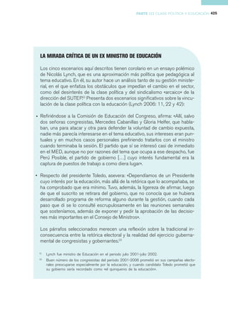 PARTE III CLASE POLÍTICA Y EDUCACIÓN 425




  LA MIRADA CRÍTICA DE UN EX MINISTRO DE EDUCACIÓN

  Los cinco escenarios aquí descritos tienen corolario en un ensayo polémico
  de Nicolás Lynch, que es una aproximación más política que pedagógica al
  tema educativo. En él, su autor hace un análisis tanto de su gestión ministe-
  rial, en el que enfatiza los obstáculos que impedían el cambio en el sector,
  como del desinterés de la clase política y del sindicalismo «arcaico» de la
  dirección del SUTEP.(i) Presenta dos escenarios significativos sobre la vincu-
  lación de la clase política con la educación (Lynch 2006: 11, 22 y 42):

• Refiriéndose a la Comisión de Educación del Congreso, afirma: «Allí, salvo
  dos señoras congresistas, Mercedes Cabanillas y Gloria Helfer, que habla-
  ban, una para atacar y otra para defender la voluntad de cambio expuesta,
  nadie más parecía interesarse en el tema educativo, sus intereses eran pun-
  tuales y en muchos casos personales prefiriendo tratarlos con el ministro
  cuando terminaba la sesión. El partido que sí se interesó casi de inmediato
  en el MED, aunque no por razones del tema que ocupa a ese despacho, fue
  Perú Posible, el partido de gobierno […] cuyo interés fundamental era la
  captura de puestos de trabajo a como diera lugar».

• Respecto del presidente Toledo, asevera: «Dependíamos de un Presidente
  cuyo interés por la educación, más allá de la retórica que lo acompañaba, se
  ha comprobado que era mínimo. Tuvo, además, la ligereza de afirmar, luego
  de que el suscrito se retirara del gobierno, que no conocía que se hubiera
  desarrollado programa de reforma alguno durante la gestión, cuando cada
  paso que di se lo consulté escrupulosamente en las reuniones semanales
  que sosteníamos, además de exponer y pedir la aprobación de las decisio-
  nes más importantes en el Consejo de Ministros».

  Los párrafos seleccionados merecen una reflexión sobre la tradicional in-
  consecuencia entre la retórica electoral y la realidad del ejercicio guberna-
  mental de congresistas y gobernantes.(ii)

 (i)
        Lynch fue ministro de Educación en el periodo julio 2001-julio 2002.
 (ii)
        Buen número de los congresistas del período 2001-2006 prometió en sus campañas electo-
        rales preocuparse especialmente por la educación, y cuando candidato Toledo prometió que
        su gobierno sería recordado como «el quinquenio de la educación».
 