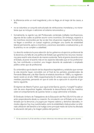 PARTE I LA EDUCACIÓN PERUANA: CRISIS Y POSIBILIDAD 41




•   la diferencia entre un nivel magisterial y otro no llega, en el mejor de los casos, a
    4%;

•   no se vislumbra un conjunto estructurado de retribuciones monetarias y no mone-
    tarias que se incluyan o adicionen al sistema remunerativo; y

•   formalmente, la vigente Ley del Profesorado contempla múltiples bonificaciones,
    algunas de las cuales se podrían asumir como incentivos. Sin embargo, respecto a
    los incentivos reconocidos por ley se dan tres situaciones negativas: formalmente,
    no llegan a constituir un cuerpo orgánico; privilegian una suerte de estabilidad
    laboral permanente, ajena a incentivos y ascensos asociados a evaluaciones; y, en
    la práctica, no se cumplen a cabalidad.

    Lo descrito evidencia la poca atención de los gobiernos al ejercicio profesional de
    la docencia y la falta de una política de Estado que garantice los recursos necesa-
    rios para revertir esta situación de manera sostenida. Tanto el gremio docente como
    el Estado, al poner el acento más en los aspectos laborales que en los profesiona-
    les, han contribuido a construir una imagen docente de asalariado o empleado
    público antes que de profesional.

    Es sintomático que la dación de los dispositivos legislativos y estatutos que norman
    la vida docente hayan coincidido con el final de los períodos presidenciales de
    Fernando Belaunde y de Alan García: el estatuto docente en 1985 y su reglamen-
    tación recién en el año 1990, respectivamente. En ambos casos se optó por dictar
    medidas populistas, pensando en que el costo de su ejecución lo asumiría el go-
    bierno siguiente.

    El régimen de Alberto Fujimori, que siguió al de García, ignoró y “congeló” la aplica-
    ción de esos dispositivos legales, reforzando la desconfianza entre los maestros
    sobre el comportamiento de quienes tienen a cargo administrar el Estado.

    El Sindicato Unitario de Trabajadores de la Educación del Perú (SUTEP) ha sido un
    actor preponderante desde su creación. Su vinculación con el Estado se ha carac-
    terizado por la denuncia y la pugna por mejores salarios y derechos laborales, in-
    cluidos algunos hoy muy cuestionados, como la estabilidad a toda prueba. La reite-
    rada utilización del derecho a la huelga como principal medio de lucha ha afectado
    la educación del país y la imagen pública del gremio.12



    12
         En las secciones II y III de este libro se hacen referencias más extensas sobre este gremio docente.
 